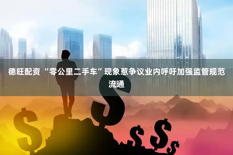 德旺配资 “零公里二手车”现象惹争议业内呼吁加强监管规范流通