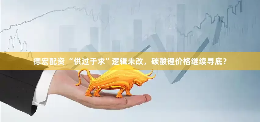 德宏配资 “供过于求”逻辑未改，碳酸锂价格继续寻底？