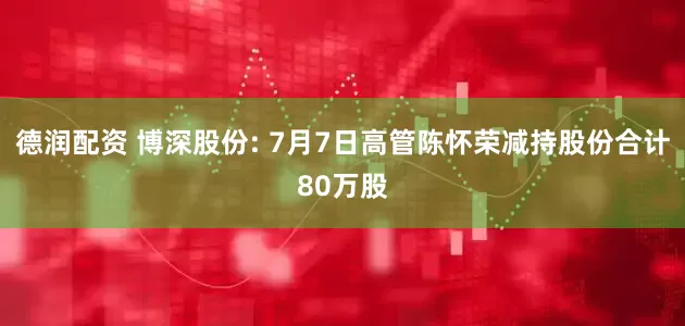 德润配资 博深股份: 7月7日高管陈怀荣减持股份合计80万股