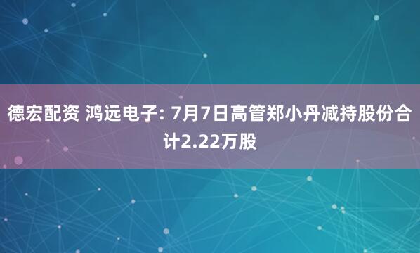 德宏配资 鸿远电子: 7月7日高管郑小丹减持股份合计2.22万股