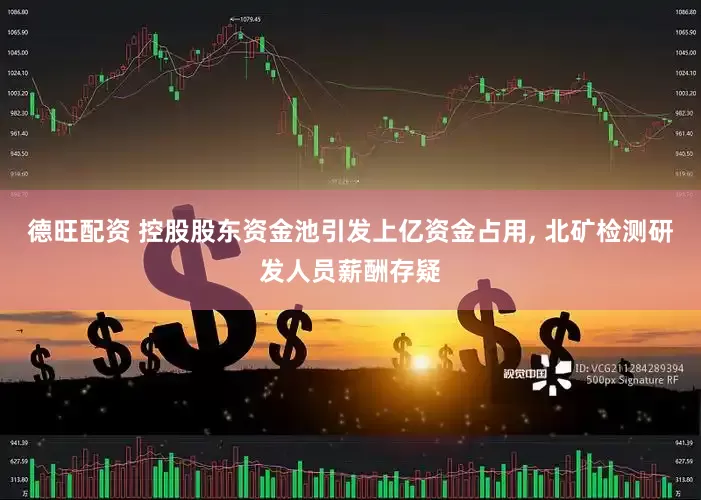 德旺配资 控股股东资金池引发上亿资金占用, 北矿检测研发人员薪酬存疑