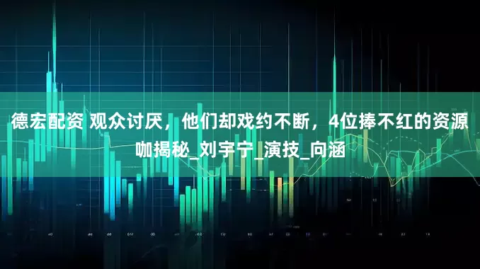 德宏配资 观众讨厌，他们却戏约不断，4位捧不红的资源咖揭秘_刘宇宁_演技_向涵