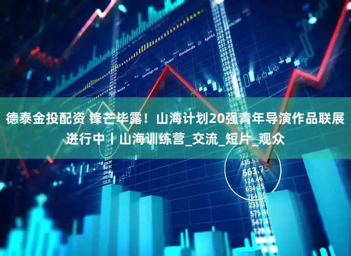 德泰金投配资 锋芒毕露！山海计划20强青年导演作品联展进行中丨山海训练营_交流_短片_观众
