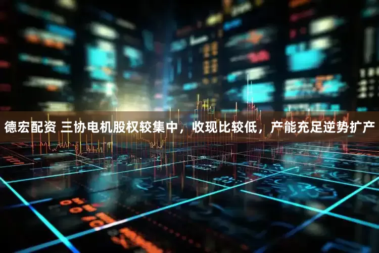 德宏配资 三协电机股权较集中，收现比较低，产能充足逆势扩产