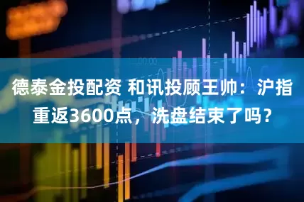 德泰金投配资 和讯投顾王帅：沪指重返3600点，洗盘结束了吗？