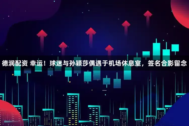 德润配资 幸运！球迷与孙颖莎偶遇于机场休息室，签名合影留念