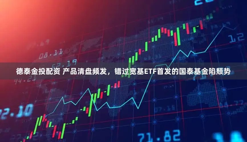 德泰金投配资 产品清盘频发，错过宽基ETF首发的国泰基金陷颓势