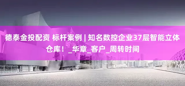 德泰金投配资 标杆案例 | 知名数控企业37层智能立体仓库！_华章_客户_周转时间