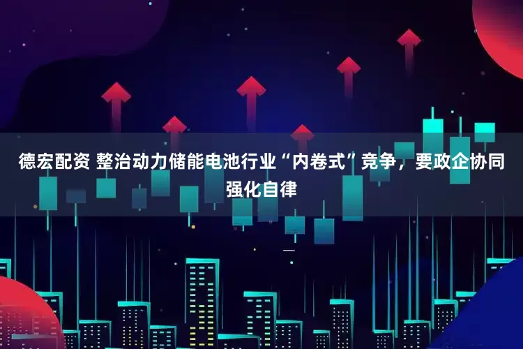 德宏配资 整治动力储能电池行业“内卷式”竞争，要政企协同强化自律